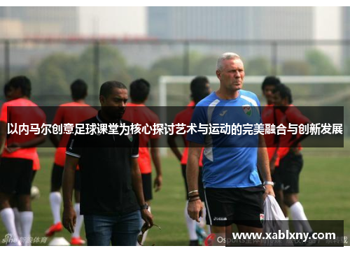 以内马尔创意足球课堂为核心探讨艺术与运动的完美融合与创新发展