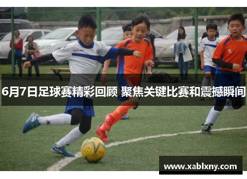6月7日足球赛精彩回顾 聚焦关键比赛和震撼瞬间