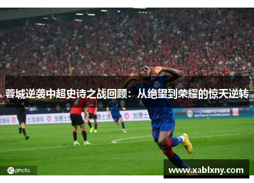 蓉城逆袭中超史诗之战回顾：从绝望到荣耀的惊天逆转