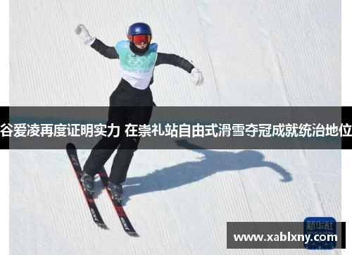 谷爱凌再度证明实力 在崇礼站自由式滑雪夺冠成就统治地位